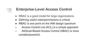 Enterprise-Level Access Control
● RBAC is a good model for large organizations.
● Defining useful roles/permissions is critical.
● RBAC is one point on the IAM design spectrum
o Access Control List (ACL) is a simple approach
o Attribute-Based Access Control (ABAC) is more
complex/powerful.