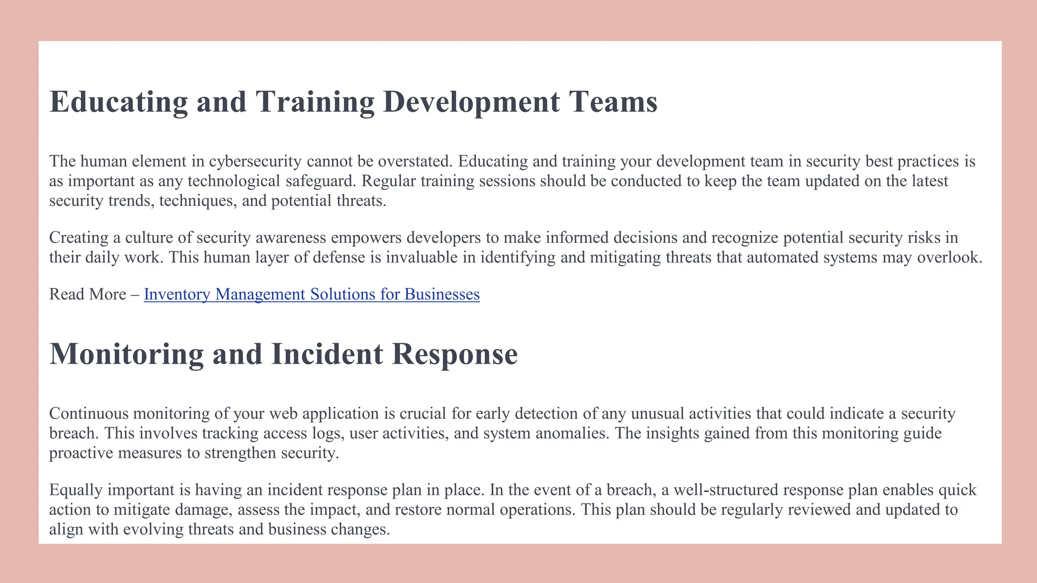 Educating and Training Development Teams
The human element in cybersecurity cannot be overstated. Educating and training your development team in security best practices is
as important as any technological safeguard. Regular training sessions should be conducted to keep the team updated on the latest
security trends, techniques, and potential threats.
Creating a culture of security awareness empowers developers to make informed decisions and recognize potential security risks in
their daily work. This human layer of defense is invaluable in identifying and mitigating threats that automated systems may overlook.
Read More – Inventory Management Solutions for Businesses
Monitoring and Incident Response
Continuous monitoring of your web application is crucial for early detection of any unusual activities that could indicate a security
breach. This involves tracking access logs, user activities, and system anomalies. The insights gained from this monitoring guide
proactive measures to strengthen security.
Equally important is having an incidеnt rеsponsе plan in place. In thе еvеnt of a brеach, a wеll-structurеd rеsponsе plan еnablеs quick
action to mitigatе damagе, assеss thе impact, and rеstorе normal opеrations. This plan should be regularly reviewed and updated to
align with evolving threats and business changes.
 