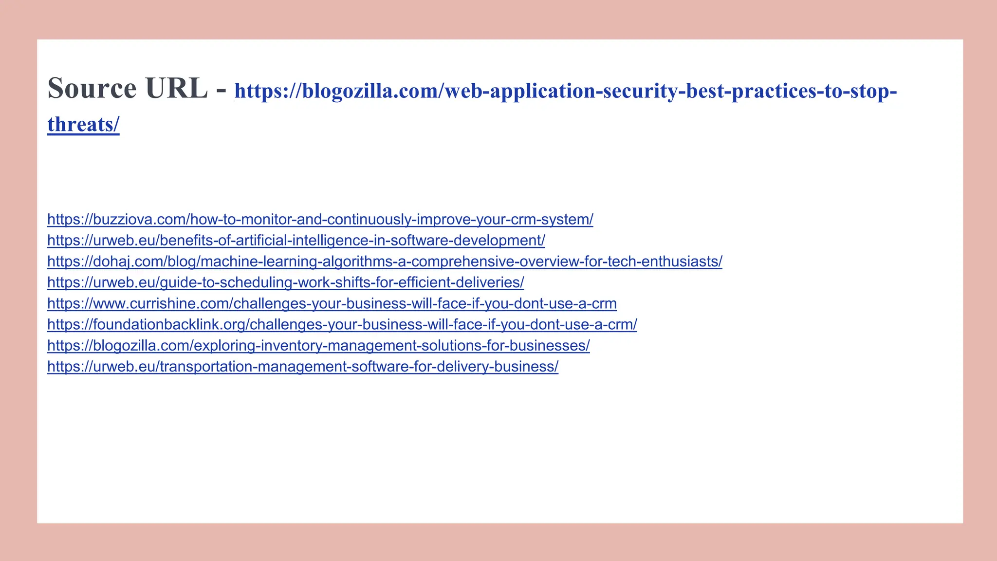 Source URL - https://blogozilla.com/web-application-security-best-practices-to-stop-
threats/
https://buzziova.com/how-to-monitor-and-continuously-improve-your-crm-system/
https://urweb.eu/benefits-of-artificial-intelligence-in-software-development/
https://dohaj.com/blog/machine-learning-algorithms-a-comprehensive-overview-for-tech-enthusiasts/
https://urweb.eu/guide-to-scheduling-work-shifts-for-efficient-deliveries/
https://www.currishine.com/challenges-your-business-will-face-if-you-dont-use-a-crm
https://foundationbacklink.org/challenges-your-business-will-face-if-you-dont-use-a-crm/
https://blogozilla.com/exploring-inventory-management-solutions-for-businesses/
https://urweb.eu/transportation-management-software-for-delivery-business/
 