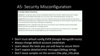 A5- Security Misconfiguration
• Don’t trust default config EVER (Google MongoDB hacks)
• Always change default account credentials
• Learn about the tools you use and how to secure them
• Don’t expose detailed error messages/debug strings
• Don’t leave samples on the servers (like php_info.php)
 