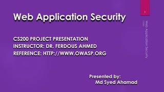 Web Application Security
CS200 PROJECT PRESENTATION
INSTRUCTOR: DR. FERDOUS AHMED
REFERENCE: HTTP://WWW.OWASP.ORG
1
Presented by:
Md Syed Ahamad
 