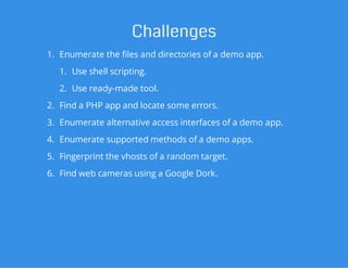 Challenges
1. Enumerate the files and directories of a demo app.
1. Use shell scripting.
2. Use ready-made tool.
2. Find a PHP app and locate some errors.
3. Enumerate alternative access interfaces of a demo app.
4. Enumerate supported methods of a demo apps.
5. Fingerprint the vhosts of a random target.
6. Find web cameras using a Google Dork.
 