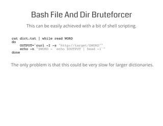Bash File And Dir Bruteforcer
This can be easily achieved with a bit of shell scripting.
cat dict.txt | while read WORD
do
OUTPUT=`curl -I -s "http://target/$WORD"`
echo -n "$WORD - `echo $OUTPUT | head -1`"
done
The only problem is that this could be very slow for larger dictionaries.
 