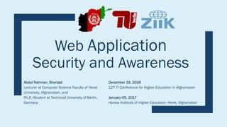 Web Application
Security and Awareness
Abdul Rahman, Sherzad
Lecturer at Computer Science Faculty of Herat
University, Afghanistan, and
Ph.D. Student at Technical University of Berlin,
Germany
December 19, 2016
12th IT Conference for Higher Education in Afghanistan
January 05, 2017
Hariwa Institute of Higher Education, Herat, Afghanistan
 