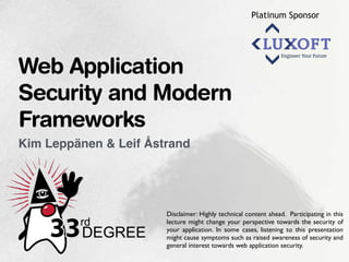 Platinum Sponsor
Kim Leppänen & Leif Åstrand
Web Application
Security and Modern
Frameworks
Disclaimer: Highly technical content ahead. Participating in this
lecture might change your perspective towards the security of
your application. In some cases, listening to this presentation
might cause symptoms such as raised awareness of security and
general interest towards web application security.
 