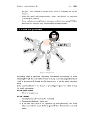Chapter 6 - Attack execution (2) P a g e | 116
(Https). Those methods is usually used on local networks not on the
internet.
 Client SSL certificate with or without a smart card but this can represent
a distribution problem
 Some application uses Windows-integrated authentication using NTLM or
Kerberos and authentication services like windows passport.
6.2 Attack bad passwords
Not having a special password complexity enforcement functionality can make
attacking through the password very easy as many password are predictable or
could be a common dictionary word or even empty or has the same username
value.
Some users tend to leave the default or preconfigured password which makes
the attack much easier.
Attack requirement:
 Week or no password
Attack Process
a- Try empty and default values for password.
b- Try common dictionary password.
c- If you own an account or self registered try short passwords, user name
like passwords to check if that is permitted to disclose the password
rules.
Figure 44: Bad passwords
 