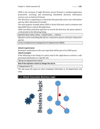 Chapter 6 - Attack execution (2) P a g e | 129
LDAP is the acronym of Light Directory Access Protocol a standard application
protocol for accessing and maintaining distributed directory information
services over an Internet Protocol.
The directory is organizing as a hierarchy that generally stores user information
and any other information if needed.
The most popular example about LDAP is Active Directory used in windows and
OpenLDAP that is used as HR application.
LDAP uses filters joined by operators to search the directory, the query syntax is
as illustrated in the following listing
(operator (key1=value1 value2 …) (key2=value1 …. valuen))
Operator can be something like (&) for conjunctive queries and (|) for disjunctive
queries
(|(city=LA )(department=design)(city=CA )(department=R&D))
Attack requirement:
No proper sanitization on the user input that will be part of an LDAP query.
Attack example:
If the following is the listing of a query used in the application to retrieve a sale
personnel information in a specific city.
(&(city=LA )(department=sales))
Now if the injection is done to change the city to
*) (department=*))
This will cause the query to return employee information in all departments and
cities.
6.13 Attack Execution-Business Logic
 