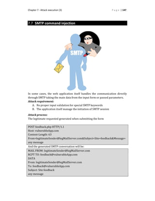 Chapter 7 - Attack execution (3) P a g e | 147
7.7 SMTP command injection
In some cases, the web application itself handles the communication directly
through SMTP taking the main data from the input form or passed parameters.
Attack requirement:
A. No proper input validation for special SMTP keywords
B. The application itself manage the initiation of SMTP session
Attack process:
The legitimate requested generated when submitting the form
POST feedback.php HTTP/1.1
Host: vulnerableApp.com
Content-Length: 63
From=legitimateSender@legMailServer.com&Subject=Site+feedback&Message=
any message
And the generated SMTP conversation will be:
MAIL FROM: legitimateSender@legMailServer.com
RCPT TO: feedback@vulnerableApp.com
DATA
From: legitimateSender@legMailServer.com
To: feedback@vulnerableApp.com
Subject: Site feedback
any message
 