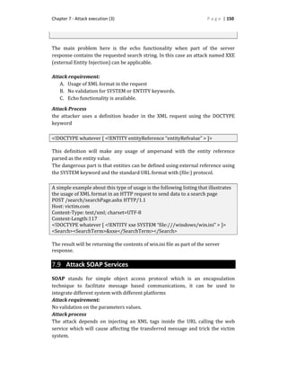 Chapter 7 - Attack execution (3) P a g e | 150
The main problem here is the echo functionality when part of the server
response contains the requested search string. In this case an attack named XXE
(external Entity Injection) can be applicable.
Attack requirement:
A. Usage of XML format in the request
B. No validation for SYSTEM or ENTITY keywords.
C. Echo functionality is available.
Attack Process
the attacker uses a definition header in the XML request using the DOCTYPE
keyword
<!DOCTYPE whatever [ <!ENTITY entityReference “entityRefvalue” > ]>
This definition will make any usage of ampersand with the entity reference
parsed as the entity value.
The dangerous part is that entities can be defined using external reference using
the SYSTEM keyword and the standard URL format with (file:) protocol.
A simple example about this type of usage is the following listing that illustrates
the usage of XML format in an HTTP request to send data to a search page
POST /search/searchPage.ashx HTTP/1.1
Host: victim.com
Content-Type: text/xml; charset=UTF-8
Content-Length:117
<!DOCTYPE whatever [ <!ENTITY xxe SYSTEM “file:///windows/win.ini” > ]>
<Search><SearchTerm>&xxe</SearchTerm></Search>
The result will be returning the contents of win.ini file as part of the server
response.
7.9 Attack SOAP Services
SOAP stands for simple object access protocol which is an encapsulation
technique to facilitate message based communications, it can be used to
integrate different system with different platforms
Attack requirement:
No validation on the parameters values.
Attack process
The attack depends on injecting an XML tags inside the URL calling the web
service which will cause affecting the transferred message and trick the victim
system.
 