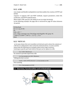 Chapter 8 - Attack Tools P a g e | 165
8.3.2 cURL
very simple and flexible multiplatform tool that enables the creation of HTTP and
HTTPS
requests. It supports GET and POST methods, request parameters, client SSL
certificates, and HTTP authentication.
What makes cURL special is the ability to use in scripts iteratively.
In the following example, the page title is retrieved for page ID values between
10 and 40:
#!/bin/bash
for i in `seq 10 40`;
do
echo -n $i “: “
curl -s http://testapp.com/ ShowPage.ashx?PageNo==$i | grep -Po
“<title>(.*)</title>” | sed ‘s/.......(.*)......../1/’
done
8.3.3 NETCAT:
as its name shows this tool resembles to (Cat) tool used to show the contents of
a file but it is dedicated to show network communications, it can be used for
many tasks the following are examples about some usage scenarios:
Listening to specific port and redirect Out put can be capture to a file
$ nc -l 1234 > filename.out
Or connect to provide input from a file
$ nc host.example.com 1234 < filename.in
Talking directly to server
$ echo -n "GET / HTTP/1.0rnrn" | nc host.example.com 80
Port scanning
$ nc -z host.example.com 20-30
8.4 Overview, functionalities and orchestration
 