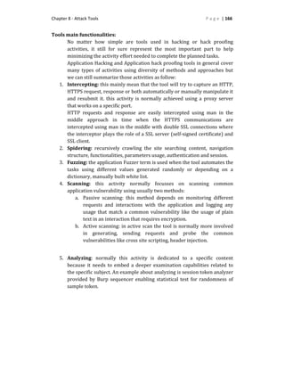 Chapter 8 - Attack Tools P a g e | 166
Tools main functionalities:
No matter how simple are tools used in hacking or hack proofing
activities, it still for sure represent the most important part to help
minimizing the activity effort needed to complete the planned tasks.
Application Hacking and Application hack proofing tools in general cover
many types of activities using diversity of methods and approaches but
we can still summarize those activities as follow:
1. Intercepting: this mainly mean that the tool will try to capture an HTTP,
HTTPS request, response or both automatically or manually manipulate it
and resubmit it. this activity is normally achieved using a proxy server
that works on a specific port.
HTTP requests and response are easily intercepted using man in the
middle approach in time when the HTTPS communications are
intercepted using man in the middle with double SSL connections where
the interceptor plays the role of a SSL server (self-signed certificate) and
SSL client.
2. Spidering: recursively crawling the site searching content, navigation
structure, functionalities, parameters usage, authentication and session.
3. Fuzzing: the application Fuzzer term is used when the tool automates the
tasks using different values generated randomly or depending on a
dictionary, manually built white list.
4. Scanning: this activity normally focusses on scanning common
application vulnerability using usually two methods:
a. Passive scanning: this method depends on monitoring different
requests and interactions with the application and logging any
usage that match a common vulnerability like the usage of plain
text in an interaction that requires encryption.
b. Active scanning: in active scan the tool is normally more involved
in generating, sending requests and probe the common
vulnerabilities like cross site scripting, header injection.
5. Analyzing: normally this activity is dedicated to a specific content
because it needs to embed a deeper examination capabilities related to
the specific subject. An example about analyzing is session token analyzer
provided by Burp sequencer enabling statistical test for randomness of
sample token.
 