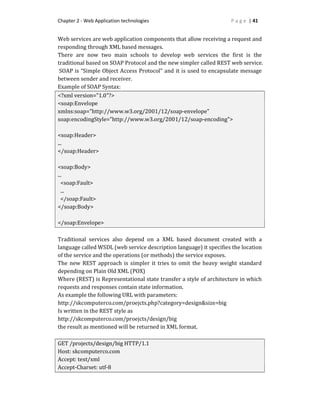 Chapter 2 - Web Application technologies P a g e | 41
Web services are web application components that allow receiving a request and
responding through XML based messages.
There are now two main schools to develop web services the first is the
traditional based on SOAP Protocol and the new simpler called REST web service.
SOAP is “Simple Object Access Protocol” and it is used to encapsulate message
between sender and receiver.
Example of SOAP Syntax:
<?xml version="1.0"?>
<soap:Envelope
xmlns:soap="http://www.w3.org/2001/12/soap-envelope"
soap:encodingStyle="http://www.w3.org/2001/12/soap-encoding">
<soap:Header>
...
</soap:Header>
<soap:Body>
...
<soap:Fault>
...
</soap:Fault>
</soap:Body>
</soap:Envelope>
Traditional services also depend on a XML based document created with a
language called WSDL (web service description language) it specifies the location
of the service and the operations (or methods) the service exposes.
The new REST approach is simpler it tries to omit the heavy weight standard
depending on Plain Old XML (POX)
Where (REST) is Representational state transfer a style of architecture in which
requests and responses contain state information.
As example the following URL with parameters:
http://skcomputerco.com/proejcts.php?category=design&size=big
Is written in the REST style as
http://skcomputerco.com/proejcts/design/big
the result as mentioned will be returned in XML format.
GET /projects/design/big HTTP/1.1
Host: skcomputerco.com
Accept: text/xml
Accept-Charset: utf-8
 
