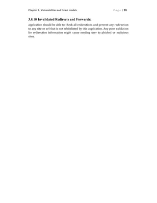 Chapter 3 - Vulnerabilities and threat models P a g e | 59
3.8.10 Invalidated Redirects and Forwards:
application should be able to check all redirections and prevent any redirection
to any site or url that is not whitelisted by this application. Any poor validation
for redirection information might cause sending user to phished or malicious
sites.
 