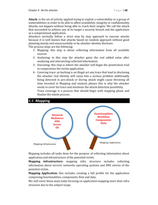 Chapter 4 - Be the attacker P a g e | 68
Attack: is the set of activity applied trying to exploit a vulnerability or a group of
vulnerabilities in order to be able to affect availability, integrity or confidentiality.
Attacks can happen without being able to reach their targets. We call the attack
that succeeded to achieve any of its target a security breach and the application
as a compromised application.
Attackers normally follow a strict step by step approach to execute attacks
because it is well known that attacks based on random approach without good
planning mainly end unsuccessfully or by attacker identity discloser.
The process steps are the following:
1- Mapping: this step is about collecting information from all available
sources
2- Analyzing: in this step the attacker gains the real added value after
analyzing and intersecting collected information.
3- Executing: this step is where the attacker will begin the penetration trial
to compromise the victim application.
4- Covering trace: as hacking is an illegal act any trace that lead to disclosing
the attacker real identity will cause him a serious problem additionally
being detected in pre-attack or during attack might cause throwing all
time invested in Mapping and analysis phases this is why the attacker
needs to cover his trace and minimize the attack detection possibility.
Trace coverage is a process that should begin with mapping phase and
finalize the whole process.
4.4 Mapping
Mapping includes all tasks done for the purpose of collecting information about
application and infrastructure of the potential victim.
Mapping infrastructure: mapping infra structure includes collecting
information about servers’ networks operating systems and DNS entries of the
potential victim.
Mapping Application: this includes creating a full profile for the application
comprising functionalities, components, flow and data.
We will cover those main tasks focusing on application mapping more than infra
structure due to the subject scope.
Network
Mediators
DNS
Server
OS
Functionalities
Workflow
Components
Data
Mapping Application
Mapping Infrastructure
 