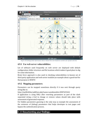 Chapter 4 - Be the attacker P a g e | 75
Figure 26:maltego finds information about related sites and telephone numbers far specific web site.
4.9.1 Use web server vulnerabilities:
Lot of software used frequently on web server are deployed with default
configuration, folder structure and file locations which makes it good place to dig
for some information.
Brute force approach is also used in checking vulnerabilities in known set of
third party application and web server modules.an example about a good tool for
that purpose is WIKTO
4.9.2 Mapping parameters:
Parameters can be mapped sometimes directly if it was sent through query
string like in:
http://myWebSite/addUser.php?name=sami&mobile=0987655441
If application is using URLs after rewriting parameters as part of the slash
separated string a trial to change or remove values should take place with
assessment of generated response.
For hidden parameters guessing is the only way as example the assessment of
the existence of (debug) parameters that helps developer to test pages and
bypass the authentication process.
4.10 Documenting your findings:
 