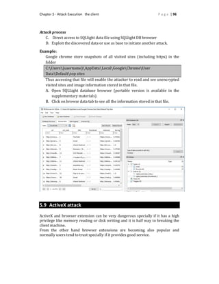Chapter 5 - Attack Execution the client P a g e | 96
Attack process
C. Direct access to SQLlight data file using SQLlight DB browser
D. Exploit the discovered data or use as base to initiate another attack.
Example:
Google chrome store snapshots of all visited sites (including https) in the
folder
C:Users(username)AppDataLocalGoogleChromeUser
DataDefaulttop sites
Thus accessing that file will enable the attacker to read and see unencrypted
visited sites and image information stored in that file.
A. Open SQLLight database browser (portable version is available in the
supplementary materials)
B. Click on browse data tab to see all the information stored in that file.
5.9 ActiveX attack
ActiveX and browser extension can be very dangerous specially if it has a high
privilege like memory reading or disk writing and it is half way to breaking the
client machine.
From the other hand browser extensions are becoming also popular and
normally users tend to trust specially if it provides good service.
 