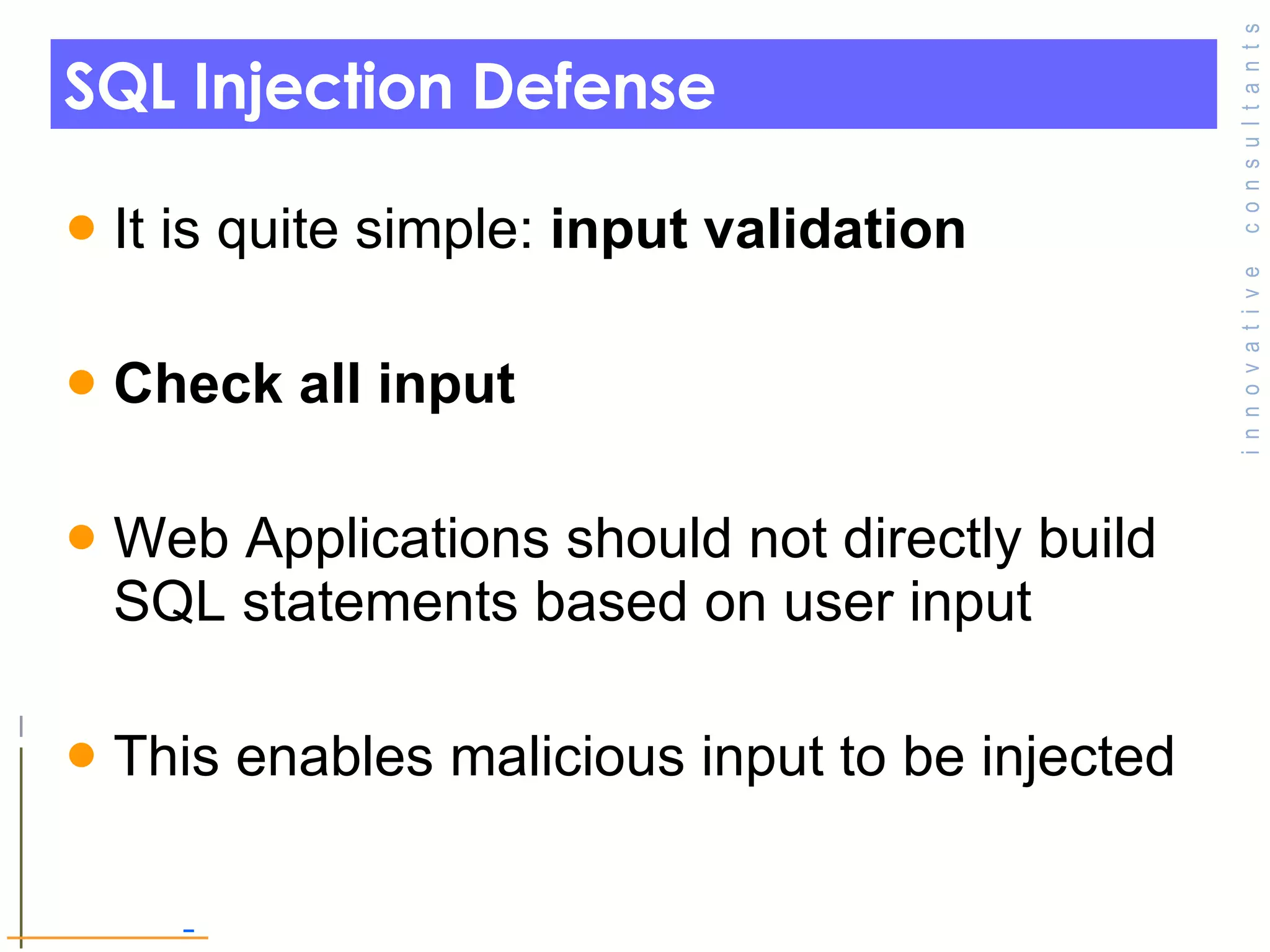 SQL Injection Defense It is quite simple:  input validation Check all input  Web Applications should not directly build  SQL statements based on user input This enables malicious input to be injected 