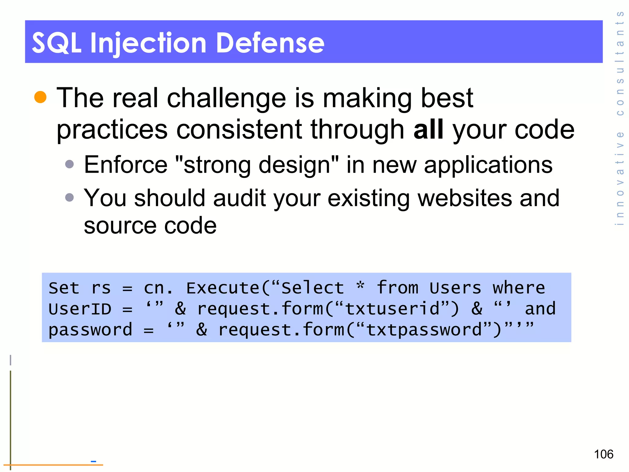 SQL Injection Defense The real challenge is making best practices consistent through  all  your code Enforce &quot;strong design&quot; in new applications You should audit your existing websites and source code Set rs = cn. Execute(“Select * from Users where UserID = ‘” & request.form(“txtuserid”) & “’ and password = ‘” & request.form(“txtpassword”)”’” 