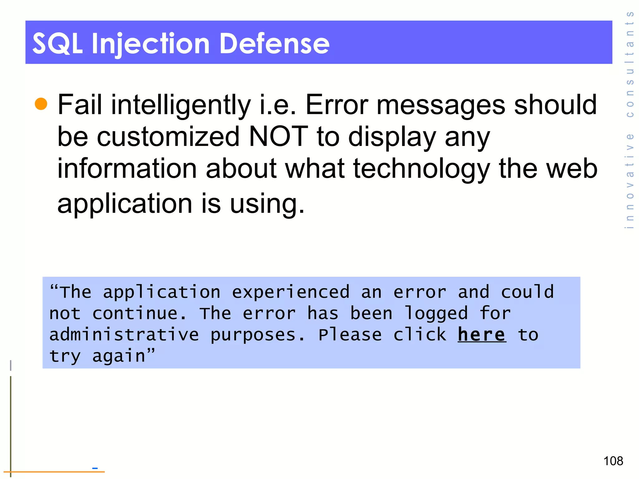 SQL Injection Defense Fail intelligently i.e. Error messages should be customized NOT to display any information about what technology the web application is using.   “ The application experienced an error and could not continue. The error has been logged for administrative purposes. Please click  here  to try again” 