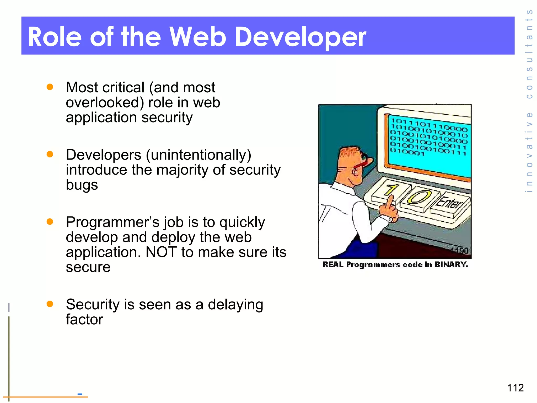 Role of the Web Developer  Most critical (and most overlooked) role in web application security  Developers (unintentionally) introduce the majority of security bugs Programmer’s job is to quickly develop and deploy the web application. NOT to make sure its secure  Security is seen as a delaying factor  