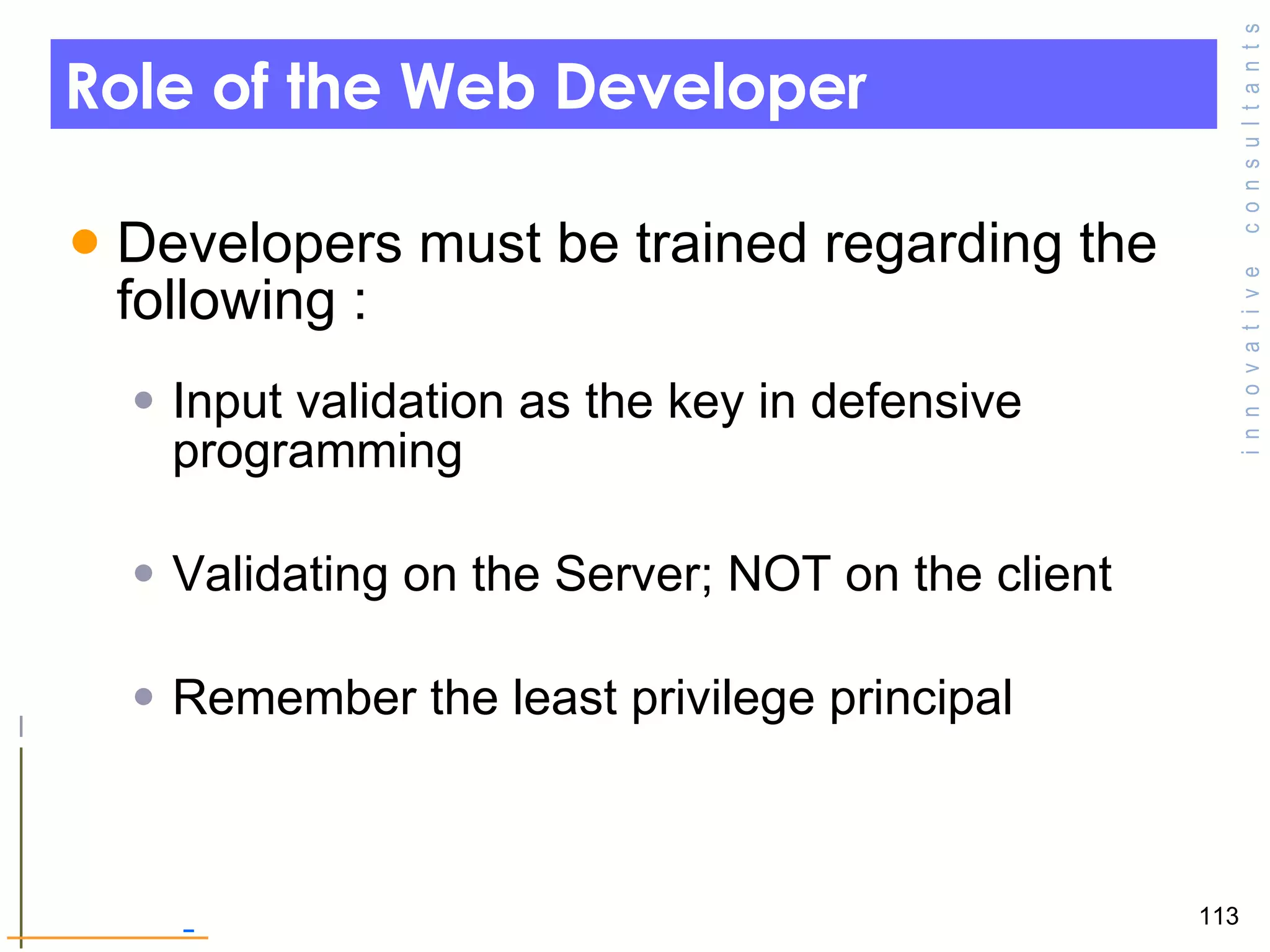 Role of the Web Developer  Developers must be trained regarding the following :  Input validation as the key in defensive programming Validating on the Server; NOT on the client  Remember the least privilege principal  