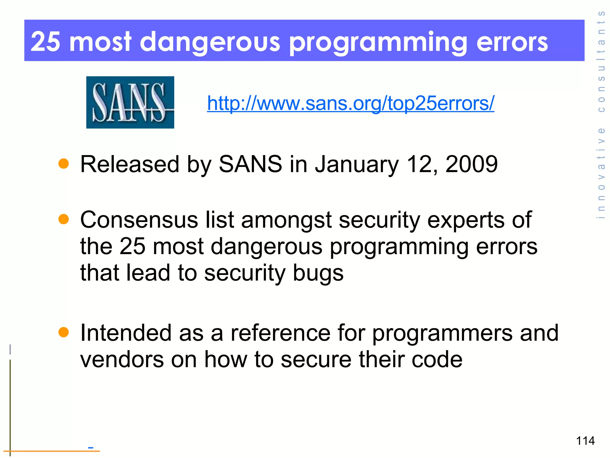 25 most dangerous programming errors  Released by SANS in January 12, 2009  Consensus list amongst security experts of the 25 most dangerous programming errors that lead to security bugs Intended as a reference for programmers and vendors on how to secure their code  http://www.sans.org/top25errors/ 