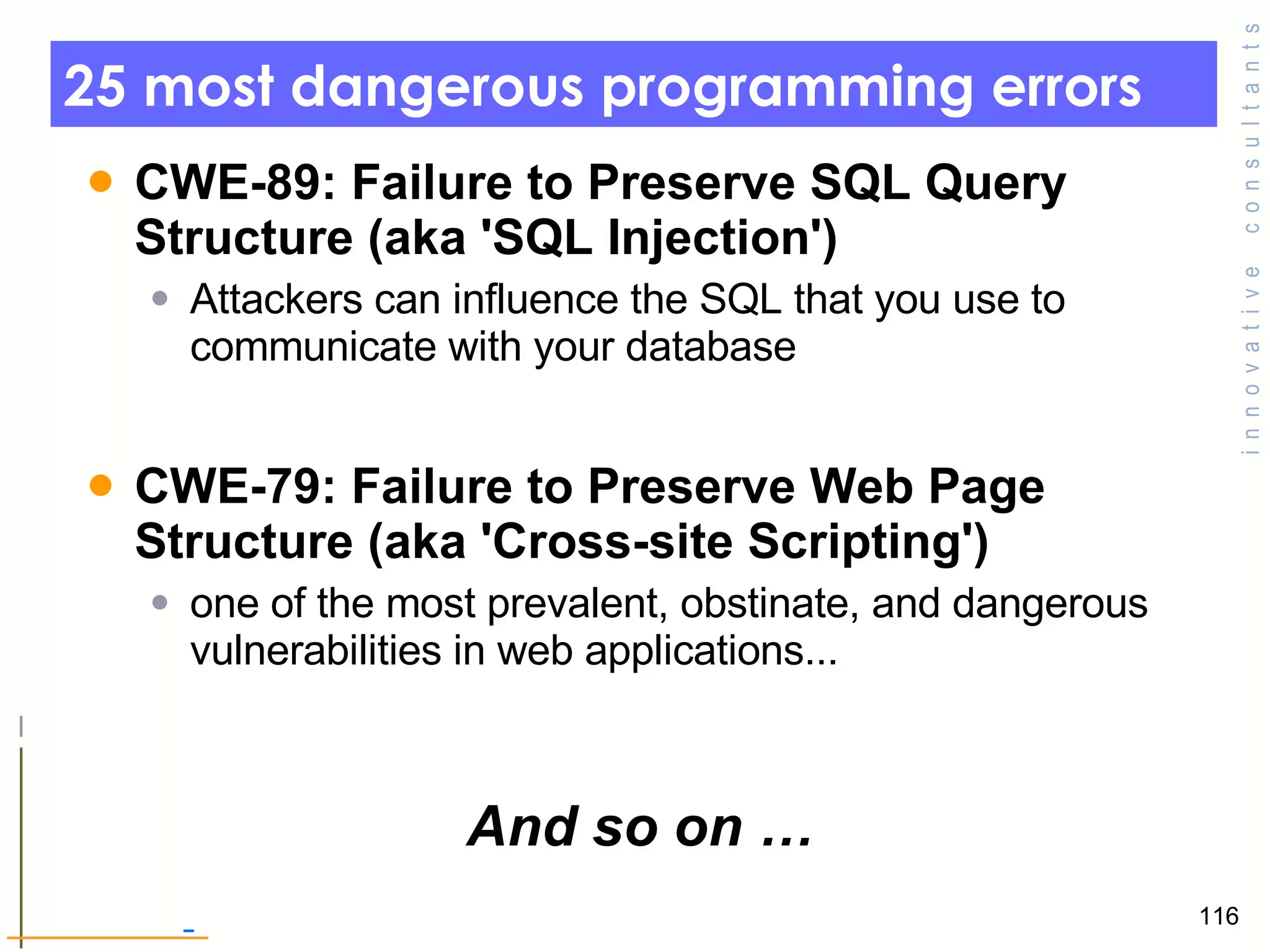 25 most dangerous programming errors  CWE-89: Failure to Preserve SQL Query Structure (aka 'SQL Injection')  Attackers can influence the SQL that you use to communicate with your database  CWE-79: Failure to Preserve Web Page Structure (aka 'Cross-site Scripting')  one of the most prevalent, obstinate, and dangerous vulnerabilities in web applications... And so on … 