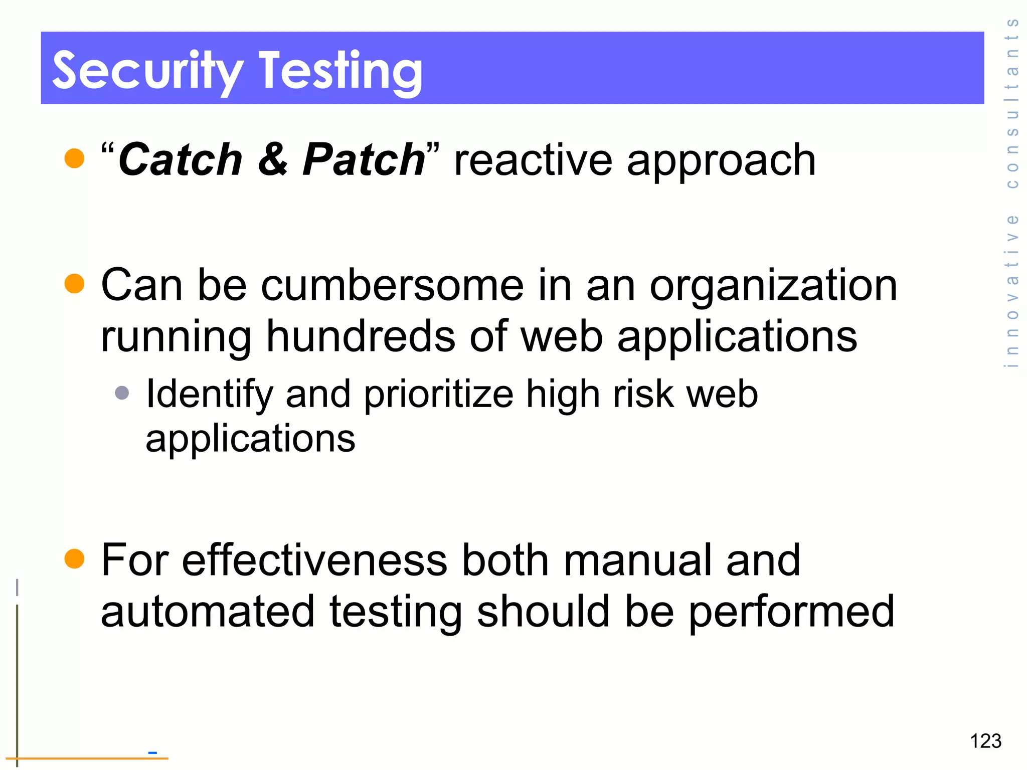 Security Testing “ Catch & Patch ” reactive approach Can be cumbersome in an organization running hundreds of web applications Identify and prioritize high risk web applications  For effectiveness both manual and automated testing should be performed 