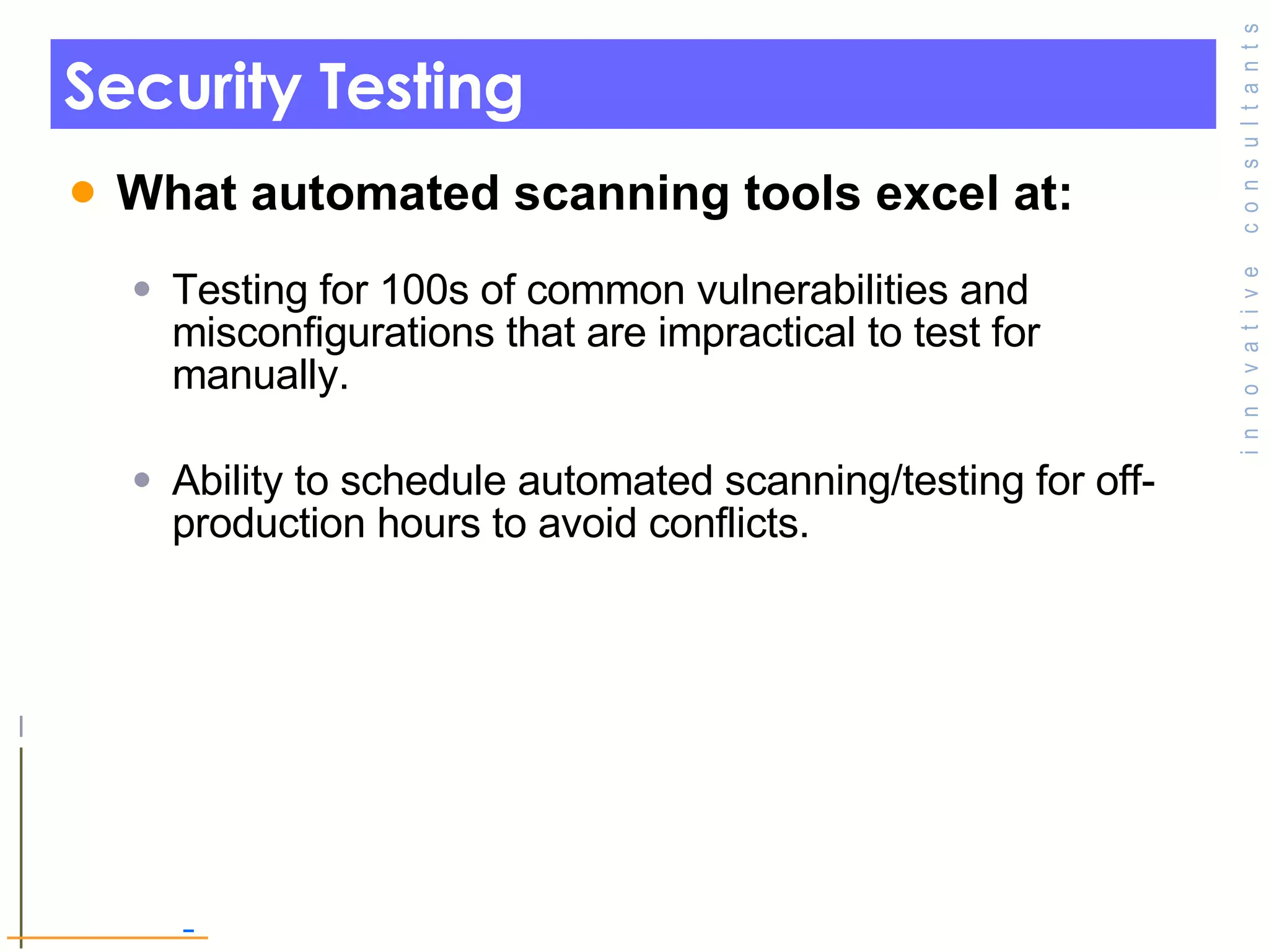 Security Testing  What automated scanning tools excel at: Testing for 100s of common vulnerabilities and misconfigurations that are impractical to test for manually. Ability to schedule automated scanning/testing for off-production hours to avoid conflicts. 