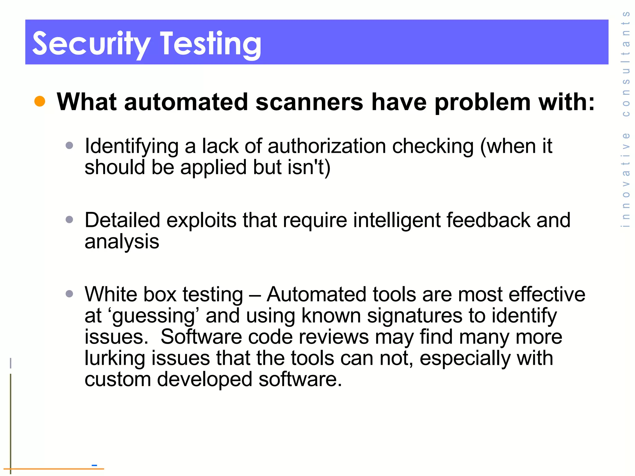 Security Testing  What automated scanners have problem with: Identifying a lack of authorization checking (when it should be applied but isn't) Detailed exploits that require intelligent feedback and analysis White box testing – Automated tools are most effective at ‘guessing’ and using known signatures to identify issues.  Software code reviews may find many more lurking issues that the tools can not, especially with custom developed software. 