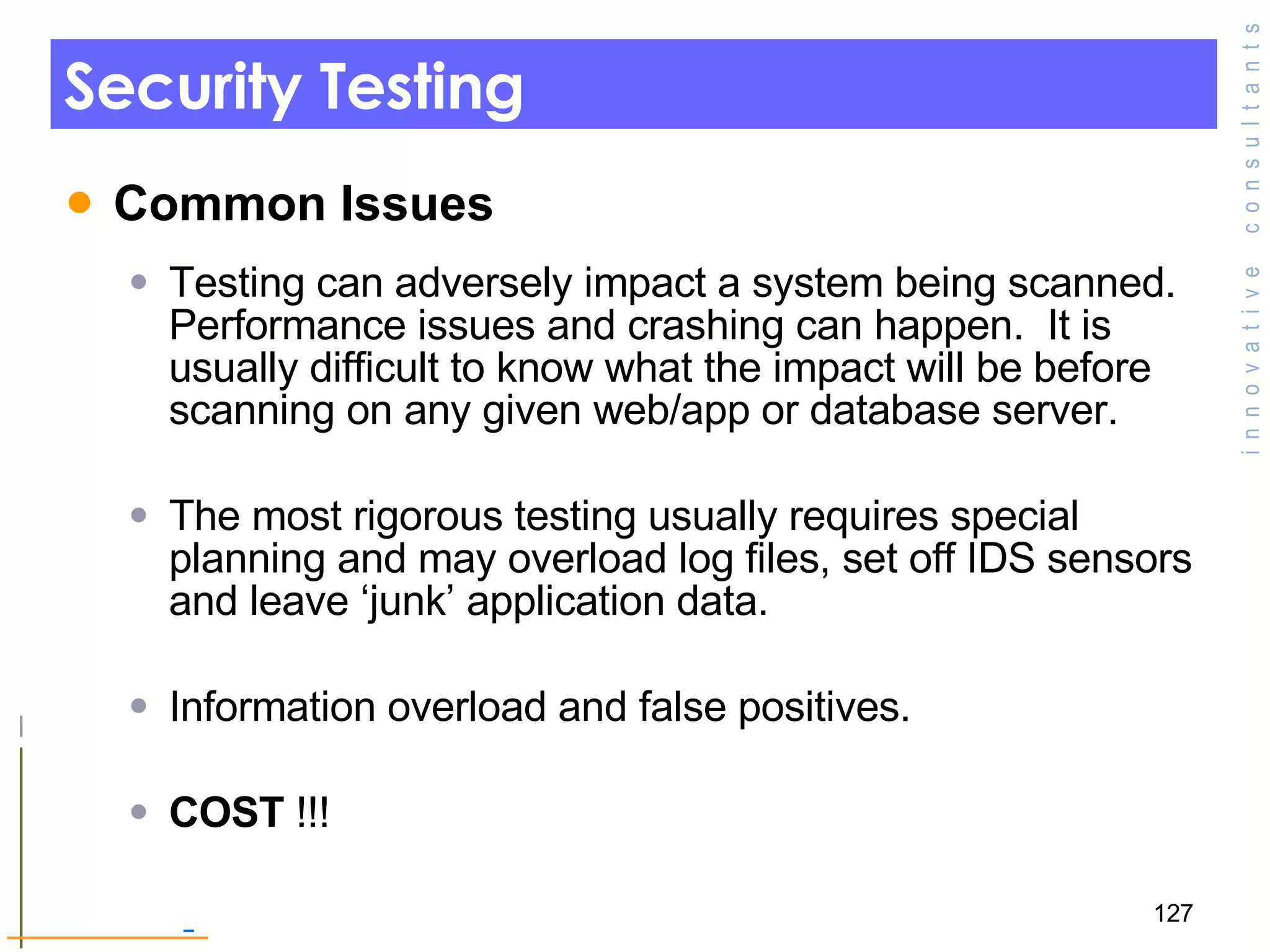 Security Testing Common Issues  Testing can adversely impact a system being scanned.  Performance issues and crashing can happen.  It is usually difficult to know what the impact will be before scanning on any given web/app or database server. The most rigorous testing usually requires special planning and may overload log files, set off IDS sensors and leave ‘junk’ application data. Information overload and false positives. COST  !!! 