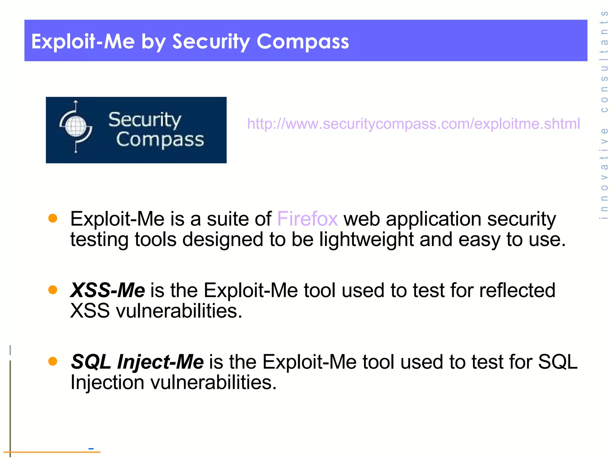 Exploit-Me by Security Compass Exploit-Me is a suite of  Firefox  web application security testing tools designed to be lightweight and easy to use. XSS-Me  is the Exploit-Me tool used to test for reflected XSS vulnerabilities. SQL Inject-Me  is the Exploit-Me tool used to test for SQL Injection vulnerabilities. http:// www.securitycompass.com/exploitme.shtml 