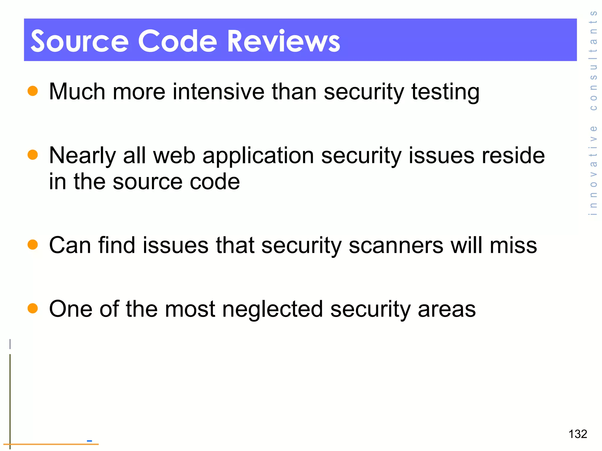 Source Code Reviews Much more intensive than security testing  Nearly all web application security issues reside in the source code  Can find issues that security scanners will miss  One of the most neglected security areas  