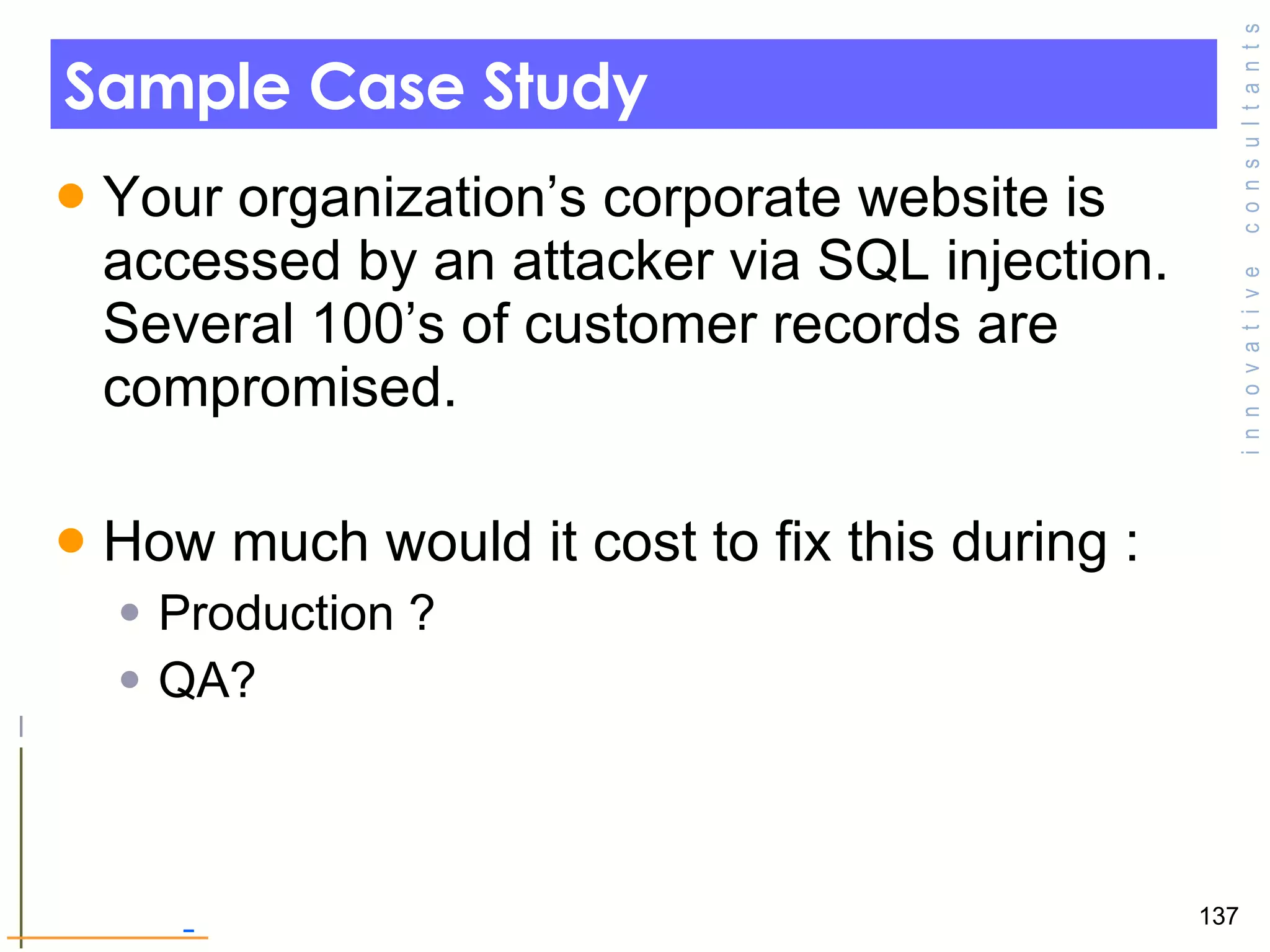 Sample Case Study Your organization’s corporate website is accessed by an attacker via SQL injection. Several 100’s of customer records are compromised.  How much would it cost to fix this during : Production ? QA? 