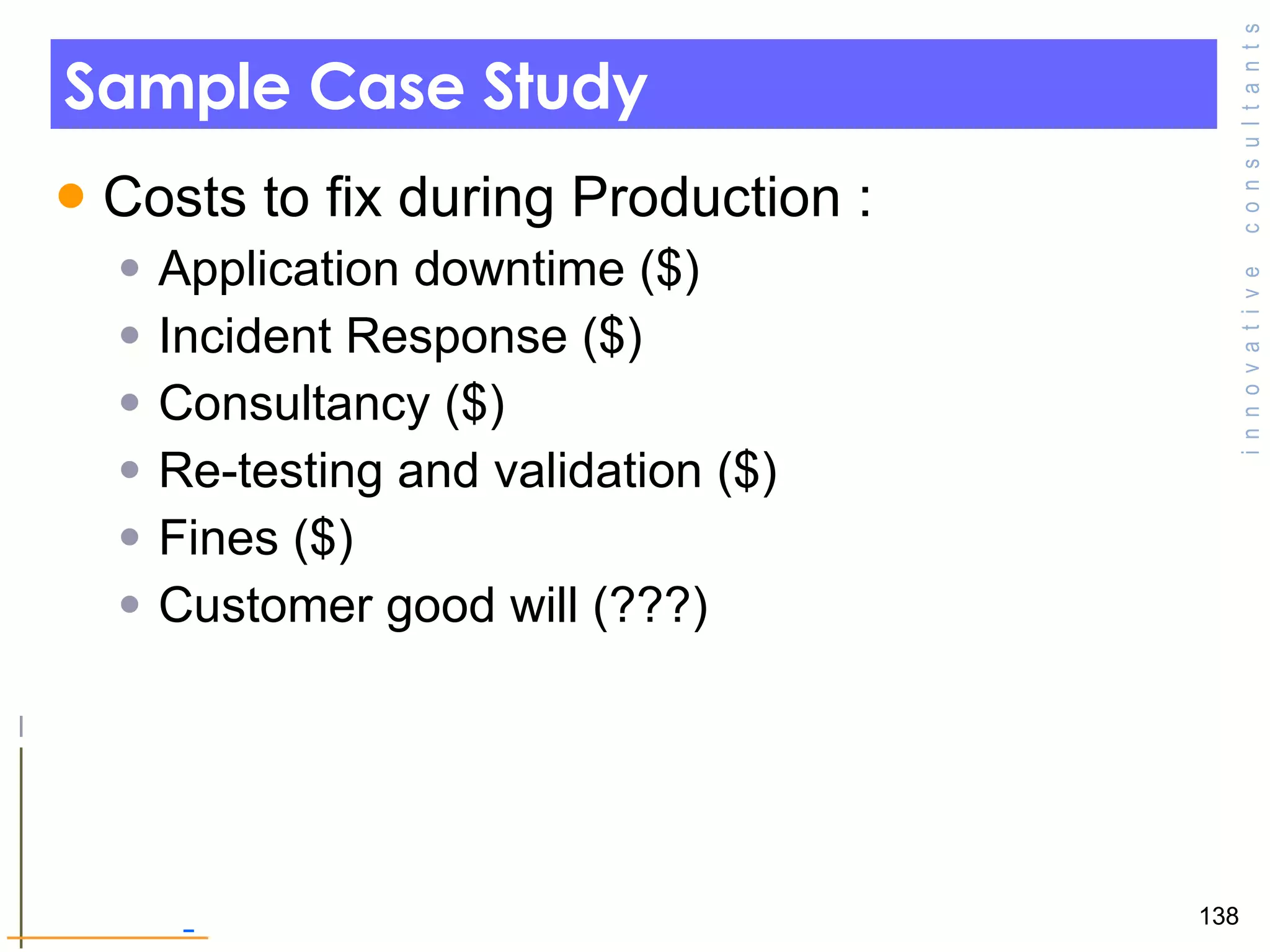 Sample Case Study Costs to fix during Production : Application downtime ($) Incident Response ($) Consultancy ($) Re-testing and validation ($) Fines ($) Customer good will (???) 