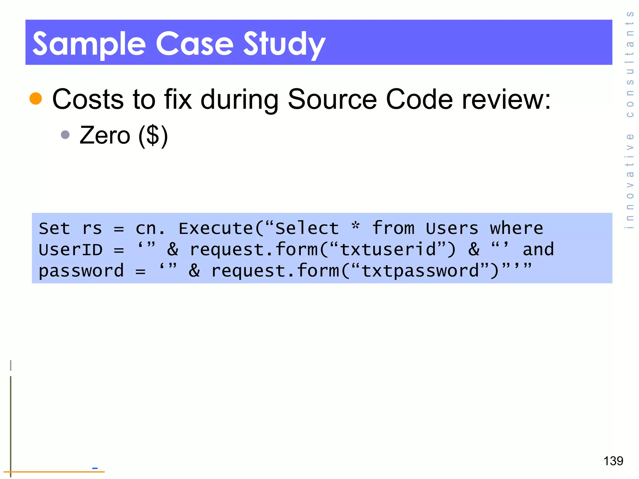 Sample Case Study Costs to fix during Source Code review: Zero ($) Set rs = cn. Execute(“Select * from Users where UserID = ‘” & request.form(“txtuserid”) & “’ and password = ‘” & request.form(“txtpassword”)”’” 