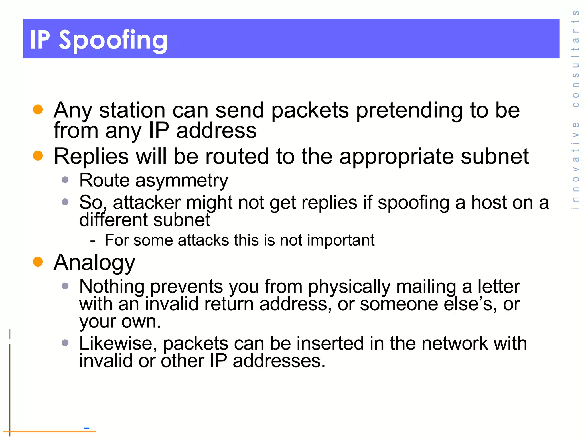 IP Spoofing Any station can send packets pretending to be from any IP address Replies will be routed to the appropriate subnet Route asymmetry So, attacker might not get replies if spoofing a host on a different subnet For some attacks this is not important Analogy Nothing prevents you from physically mailing a letter with an invalid return address, or someone else’s, or your own.  Likewise, packets can be inserted in the network with invalid or other IP addresses. 
