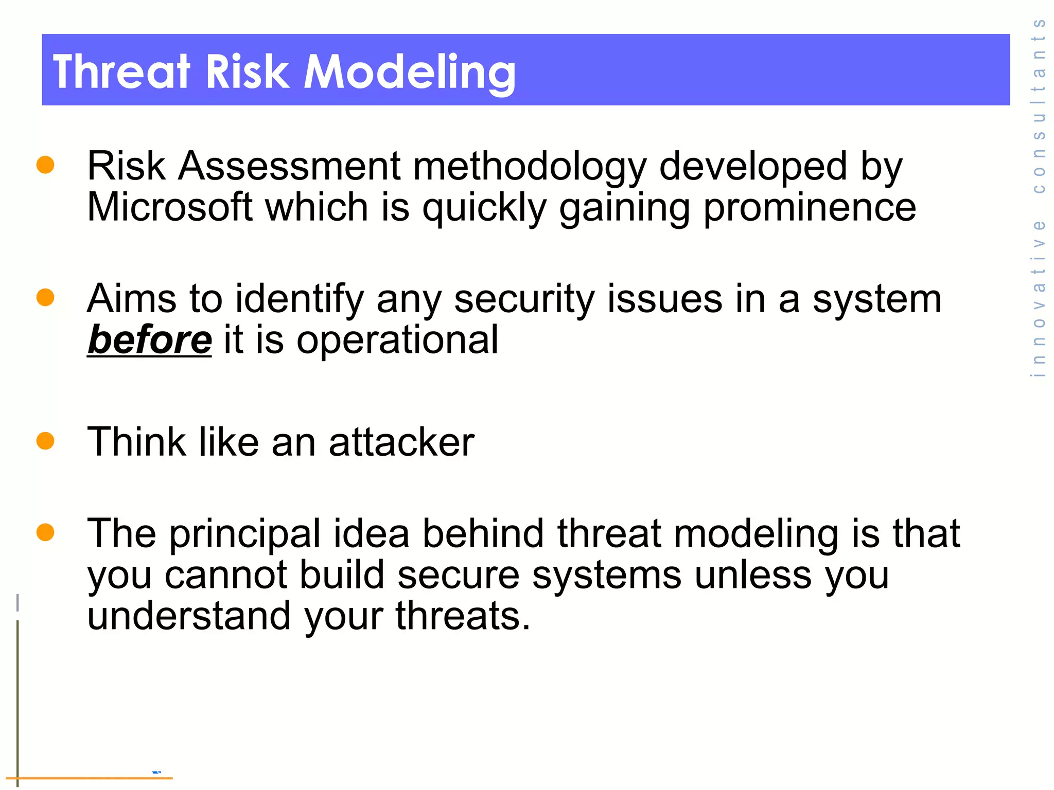 Threat Risk Modeling Risk Assessment methodology developed by Microsoft which is quickly gaining prominence Aims to identify any security issues in a system  before  it is operational  Think like an attacker  The principal idea behind threat modeling is that you cannot build secure systems unless you understand your threats.  © Toronto Area Security Klatch 200 7 