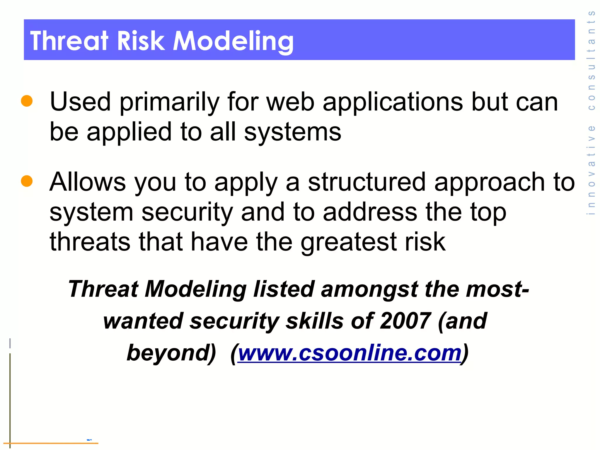 Threat Risk Modeling Used primarily for web applications but can be applied to all systems  Allows you to apply a structured approach to system security and to address the top threats that have the greatest risk  Threat Modeling listed amongst the most- wanted security skills of 2007 (and  beyond)  ( www.csoonline.com ) © Toronto Area Security Klatch 200 7 