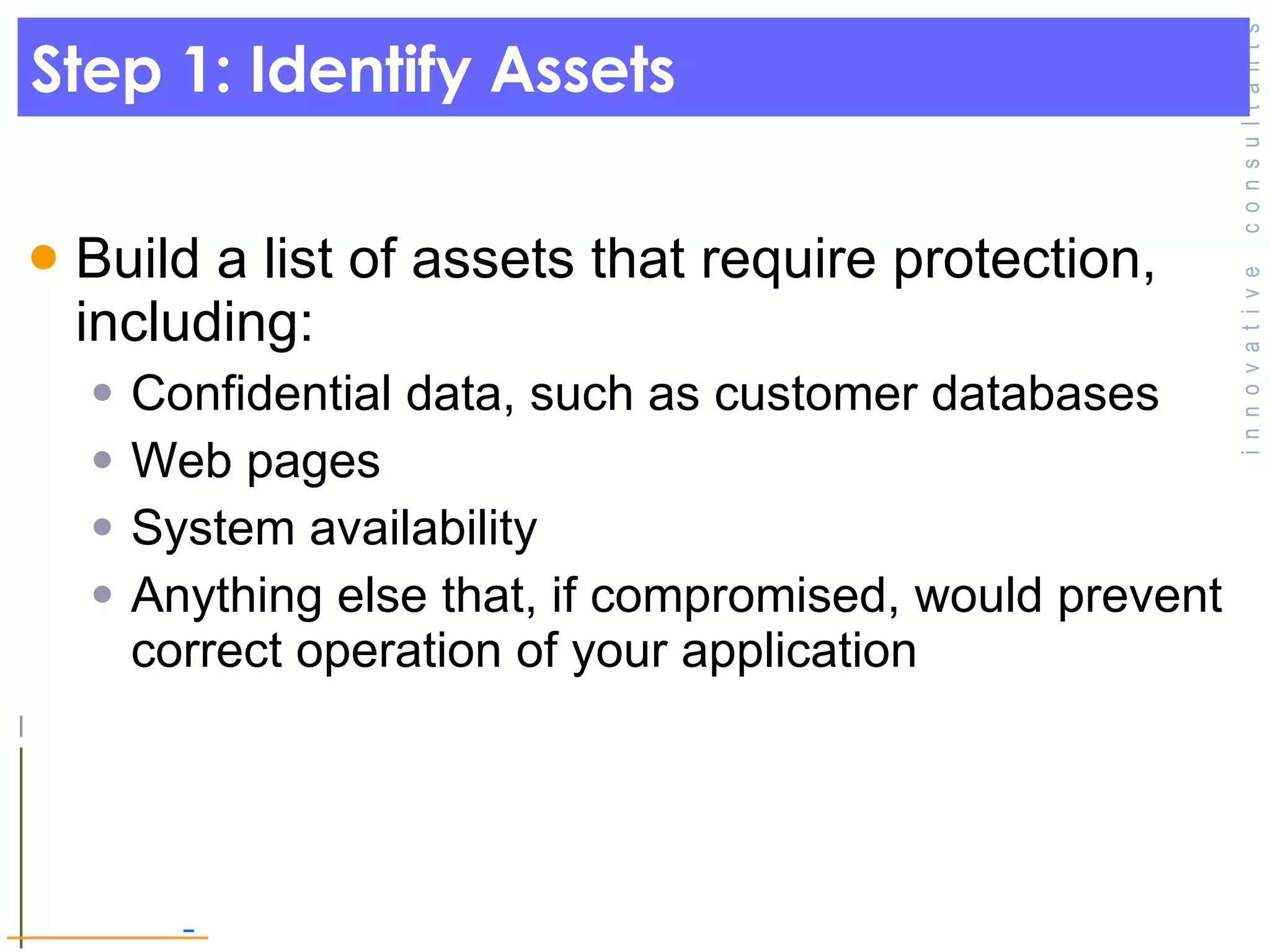 Step 1: Identify Assets Build a list of assets that require protection, including: Confidential data, such as customer databases Web pages System availability Anything else that, if compromised, would prevent correct operation of your application 
