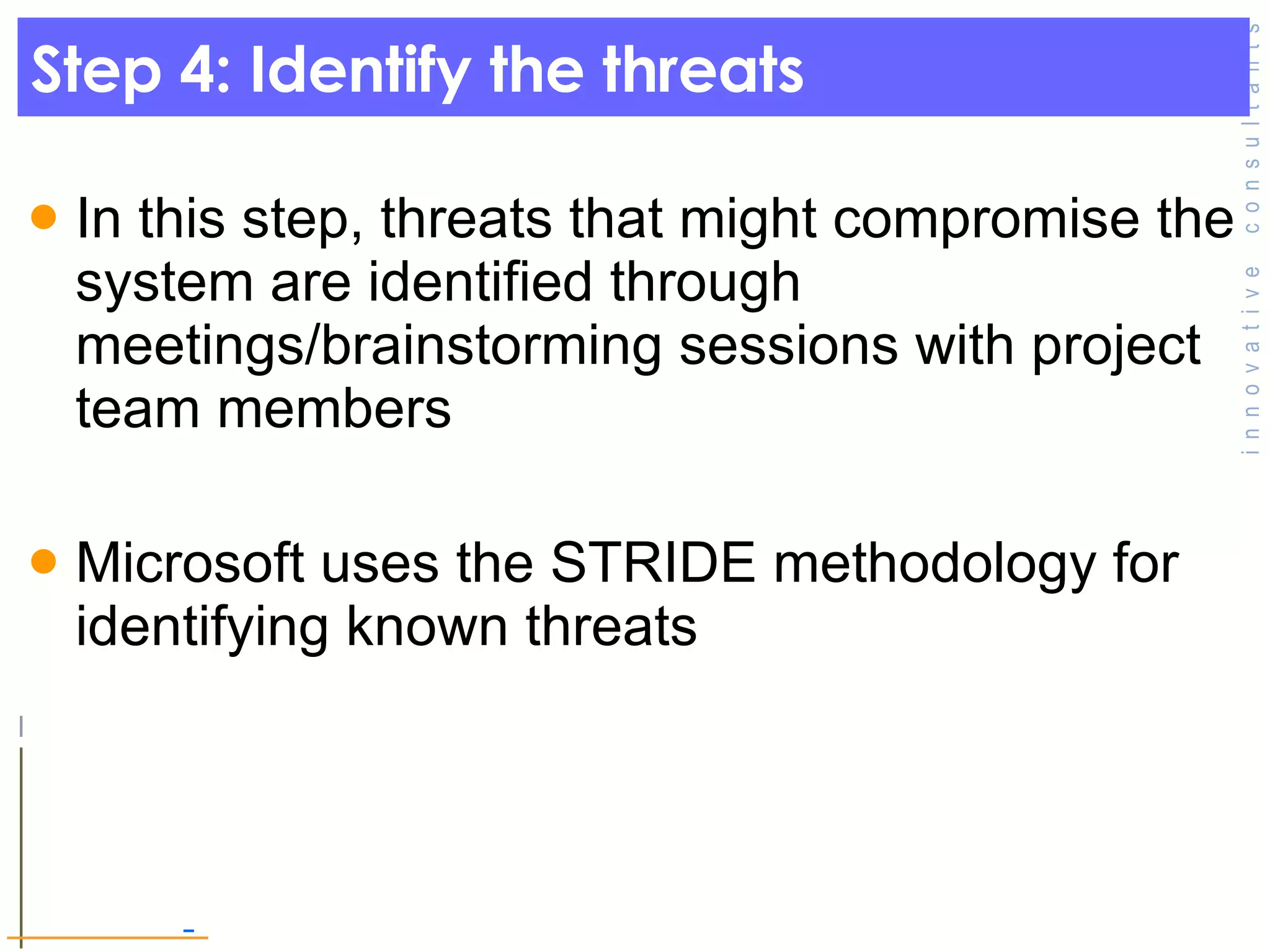 Step 4: Identify the threats In this step, threats that might compromise the system are identified through meetings/brainstorming sessions with project team members Microsoft uses the STRIDE methodology for identifying known threats  