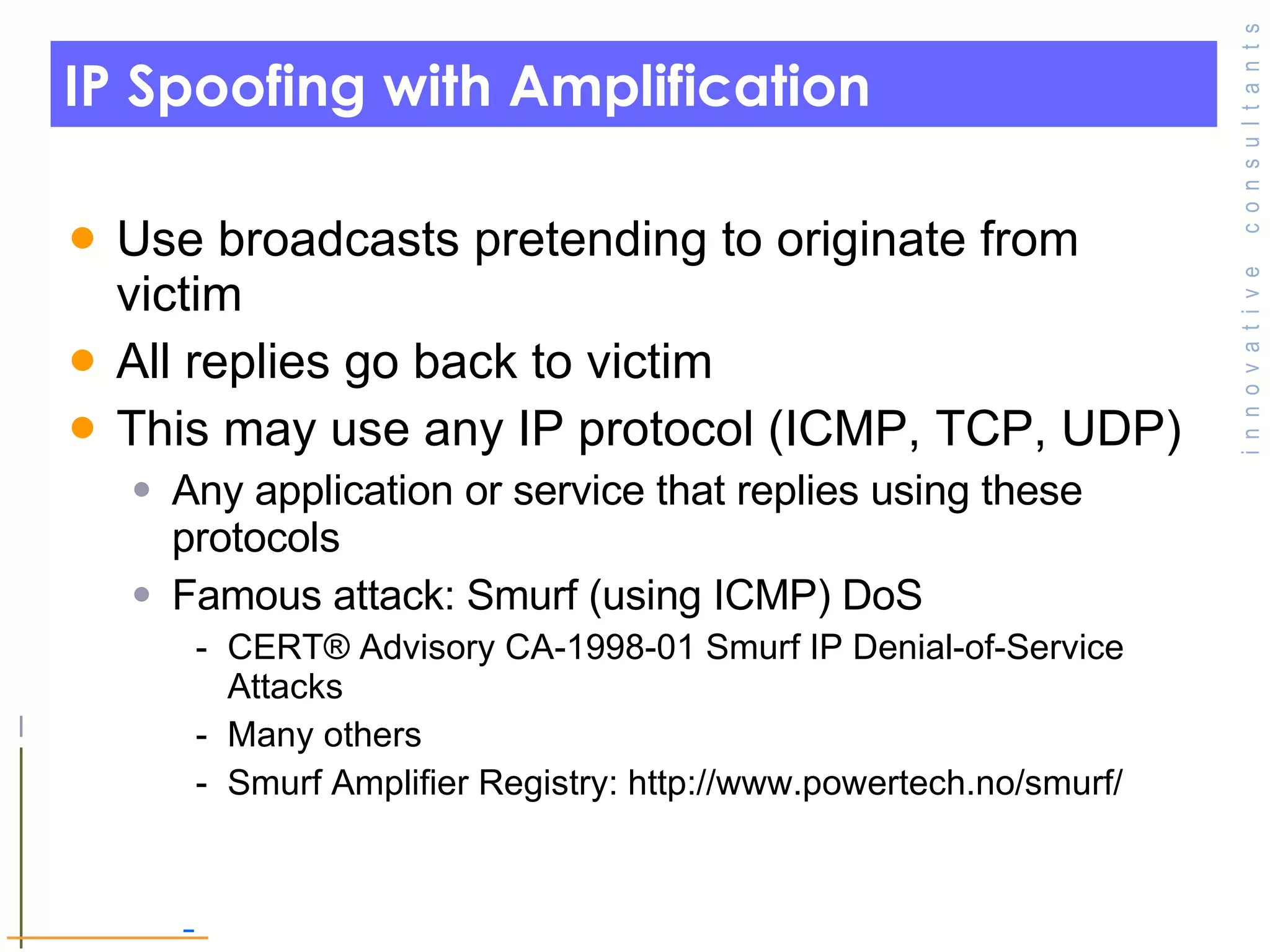 IP Spoofing with Amplification Use broadcasts pretending to originate from victim All replies go back to victim This may use any IP protocol (ICMP, TCP, UDP) Any application or service that replies using these protocols Famous attack: Smurf (using ICMP) DoS CERT® Advisory CA-1998-01 Smurf IP Denial-of-Service Attacks Many others Smurf Amplifier Registry: http://www.powertech.no/smurf/ 