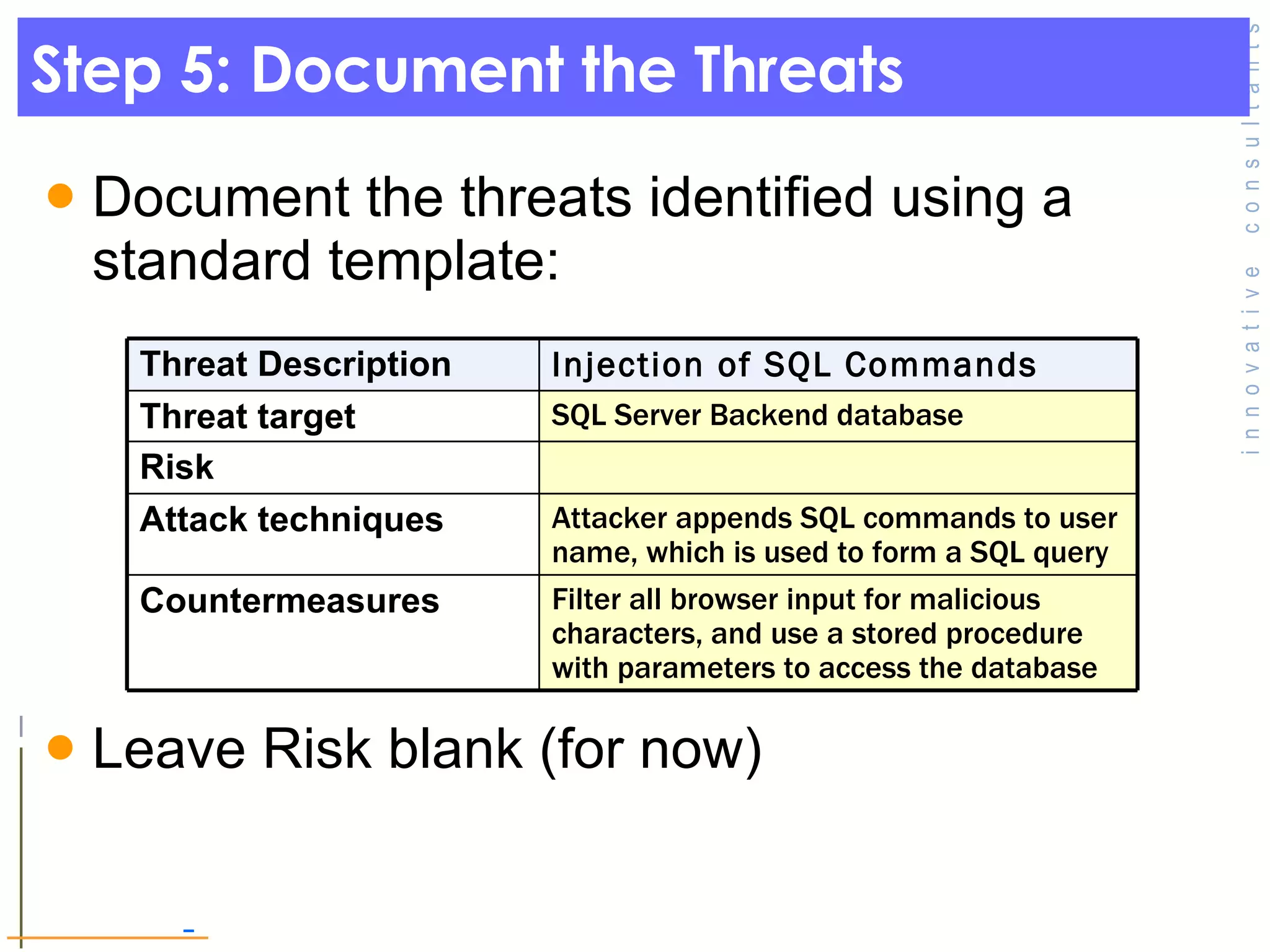 Step 5: Document the Threats Document the threats identified using a standard template: Leave Risk blank (for now) Threat Description Injection of SQL Commands Threat target SQL Server Backend database Risk Attack techniques Attacker appends SQL commands to user name, which is used to form a SQL query Countermeasures Filter all browser input for malicious characters, and use a stored procedure with parameters to access the database 