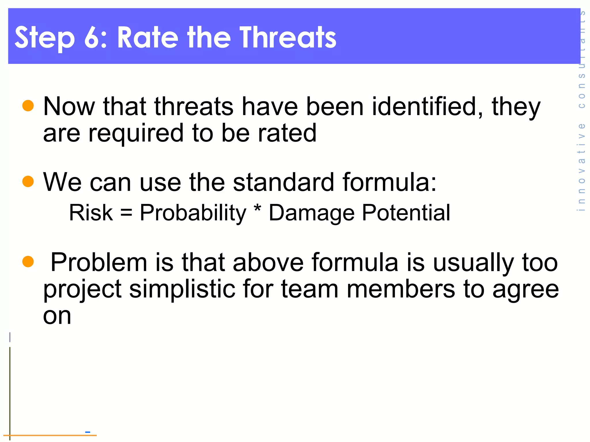 Step 6: Rate the Threats  Now that threats have been identified, they are required to be rated  We can use the standard formula:  Risk = Probability * Damage Potential  Problem is that above formula is usually too project simplistic for team members to agree on 