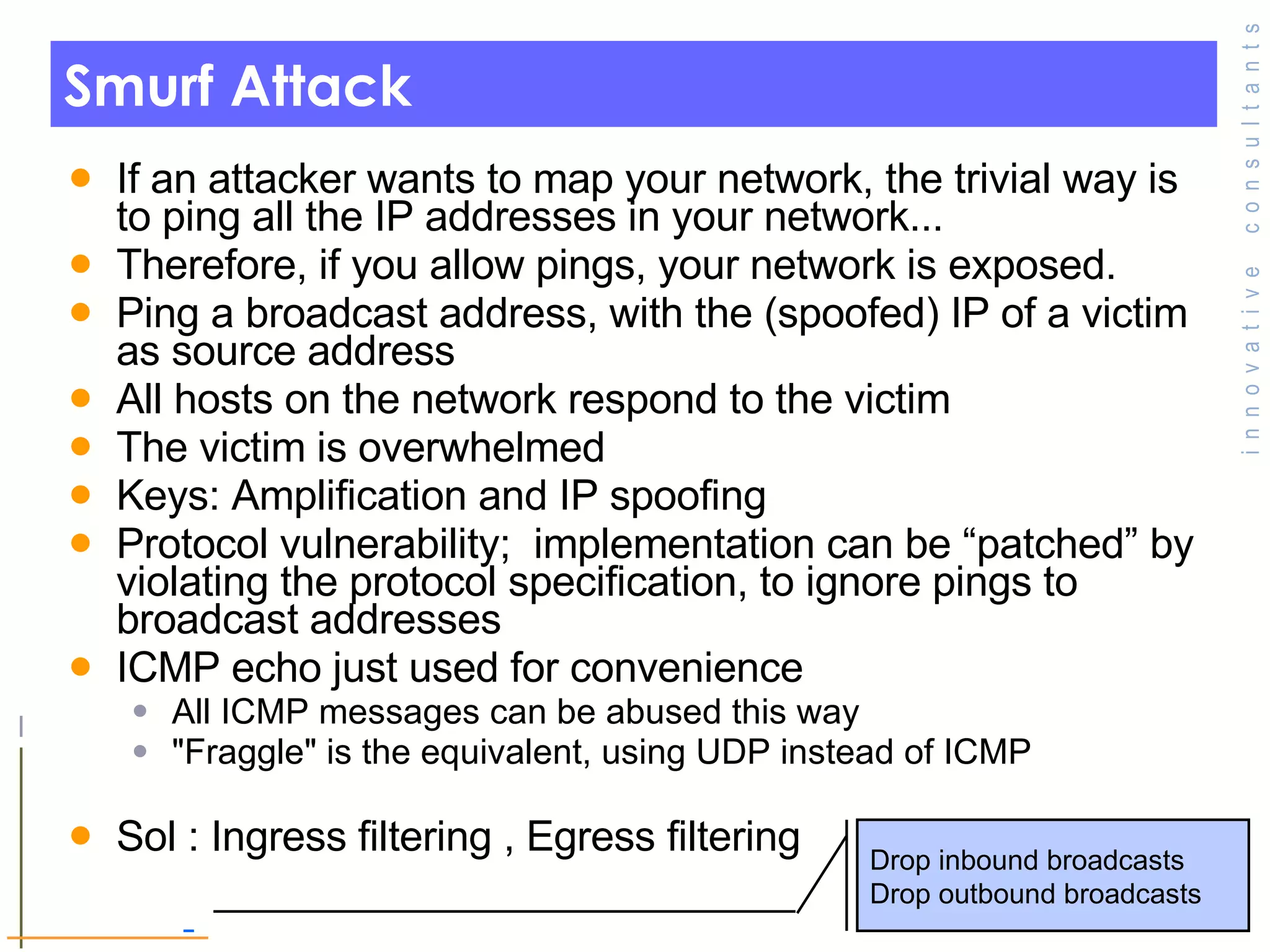 Smurf Attack If an attacker wants to map your network, the trivial way is to ping all the IP addresses in your network... Therefore, if you allow pings, your network is exposed. Ping a broadcast address, with the (spoofed) IP of a victim as source address All hosts on the network respond to the victim The victim is overwhelmed Keys: Amplification and IP spoofing Protocol vulnerability;  implementation can be “patched” by violating the protocol specification, to ignore pings to broadcast addresses ICMP echo just used for convenience All ICMP messages can be abused this way &quot;Fraggle&quot; is the equivalent, using UDP instead of ICMP Sol : Ingress filtering , Egress filtering Drop inbound broadcasts Drop outbound broadcasts 