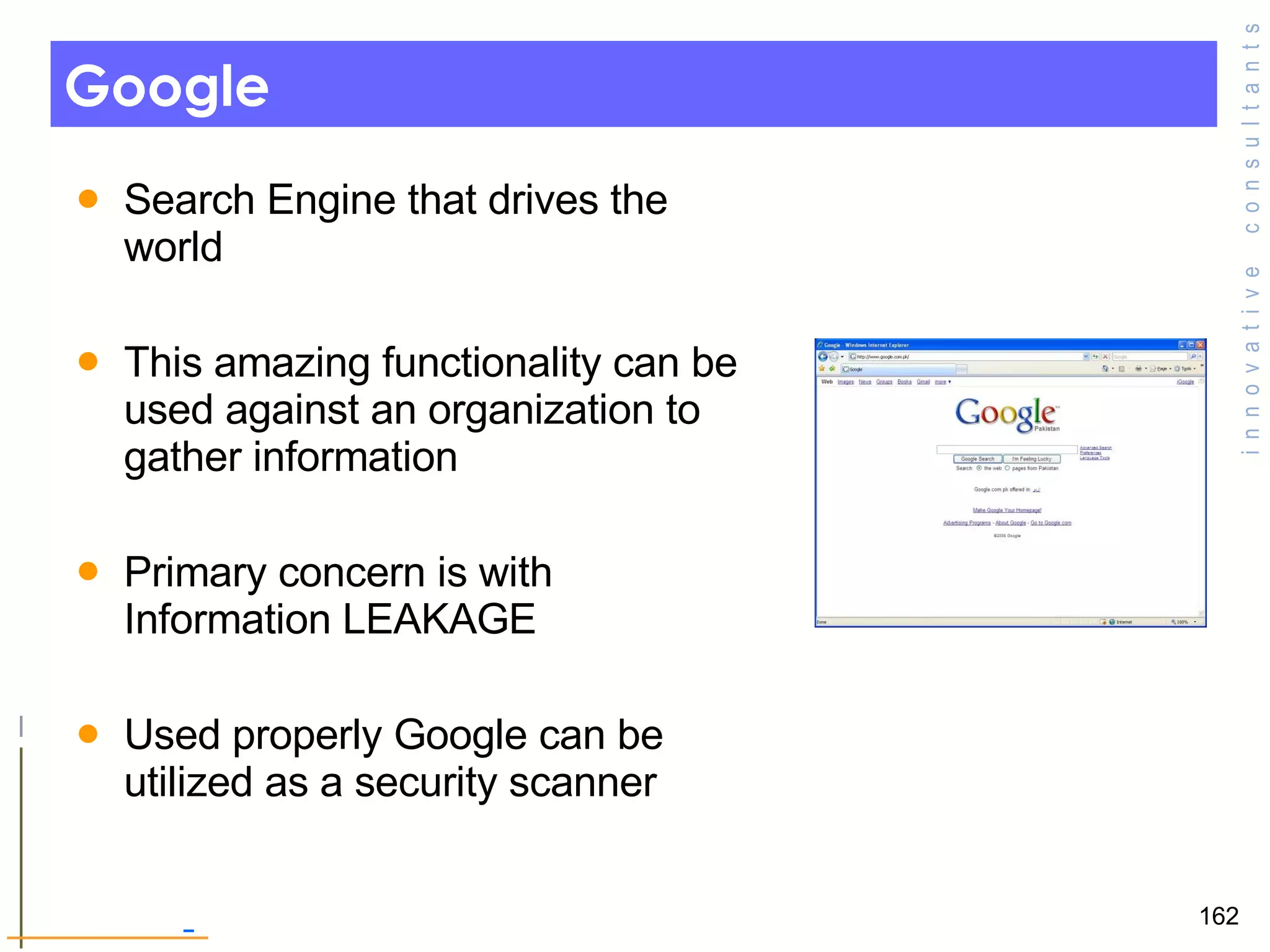 Google  Search Engine that drives the world  This amazing functionality can be used against an organization to gather information  Primary concern is with Information LEAKAGE Used properly Google can be utilized as a security scanner  