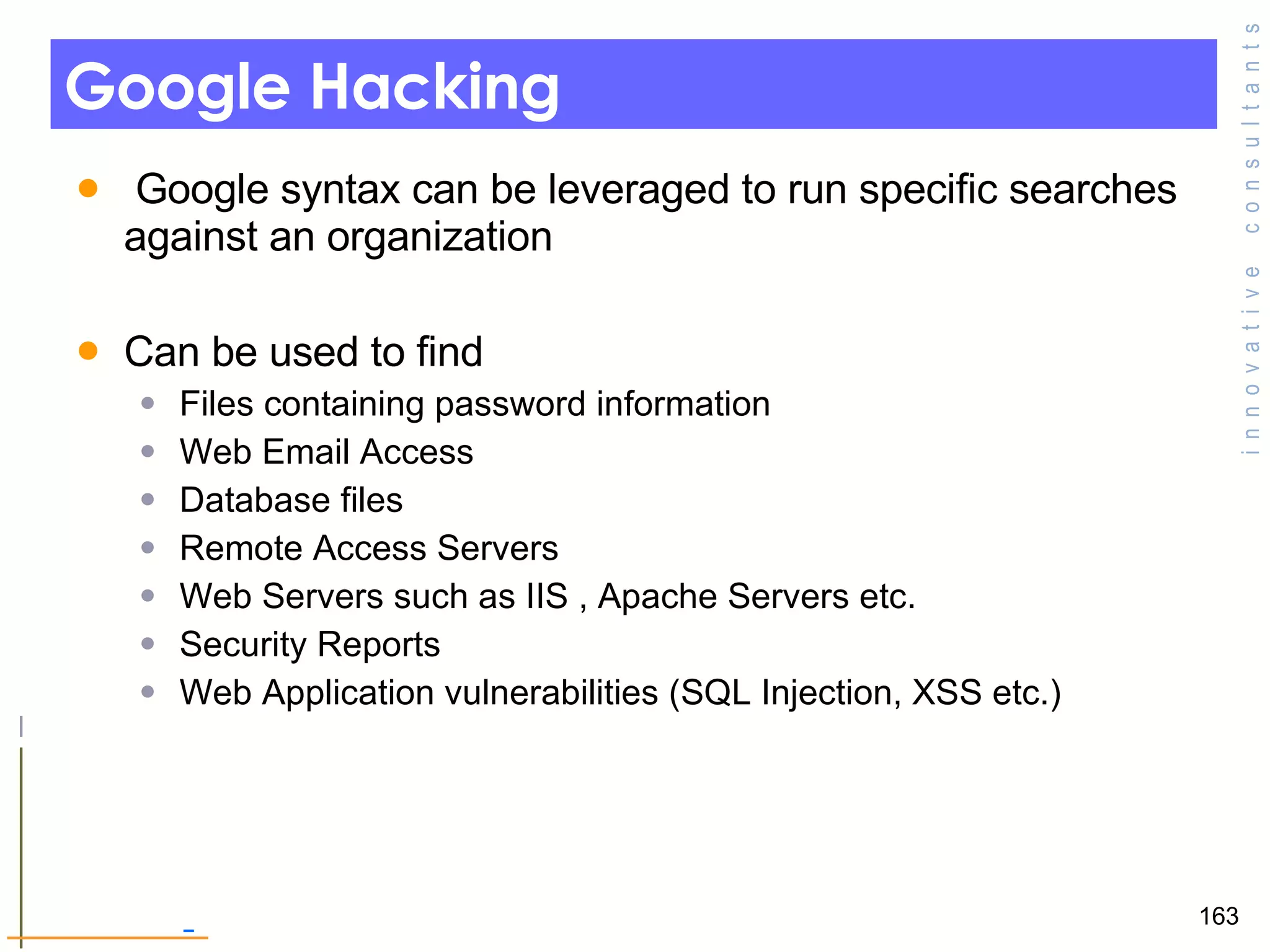 Google Hacking   Google syntax can be leveraged to run specific searches against an organization Can be used to find  Files containing password information Web Email Access Database files Remote Access Servers  Web Servers such as IIS , Apache Servers etc. Security Reports Web Application vulnerabilities (SQL Injection, XSS etc.) 