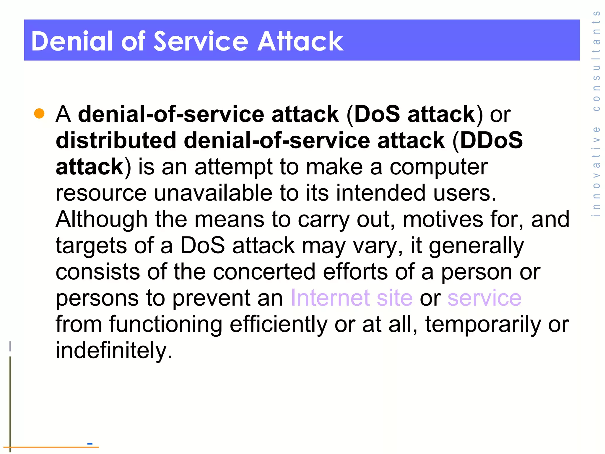 Denial of Service Attack A  denial-of-service attack  ( DoS attack ) or  distributed denial-of-service attack  ( DDoS attack ) is an attempt to make a computer resource unavailable to its intended users. Although the means to carry out, motives for, and targets of a DoS attack may vary, it generally consists of the concerted efforts of a person or persons to prevent an  Internet   site  or  service  from functioning efficiently or at all, temporarily or indefinitely. 