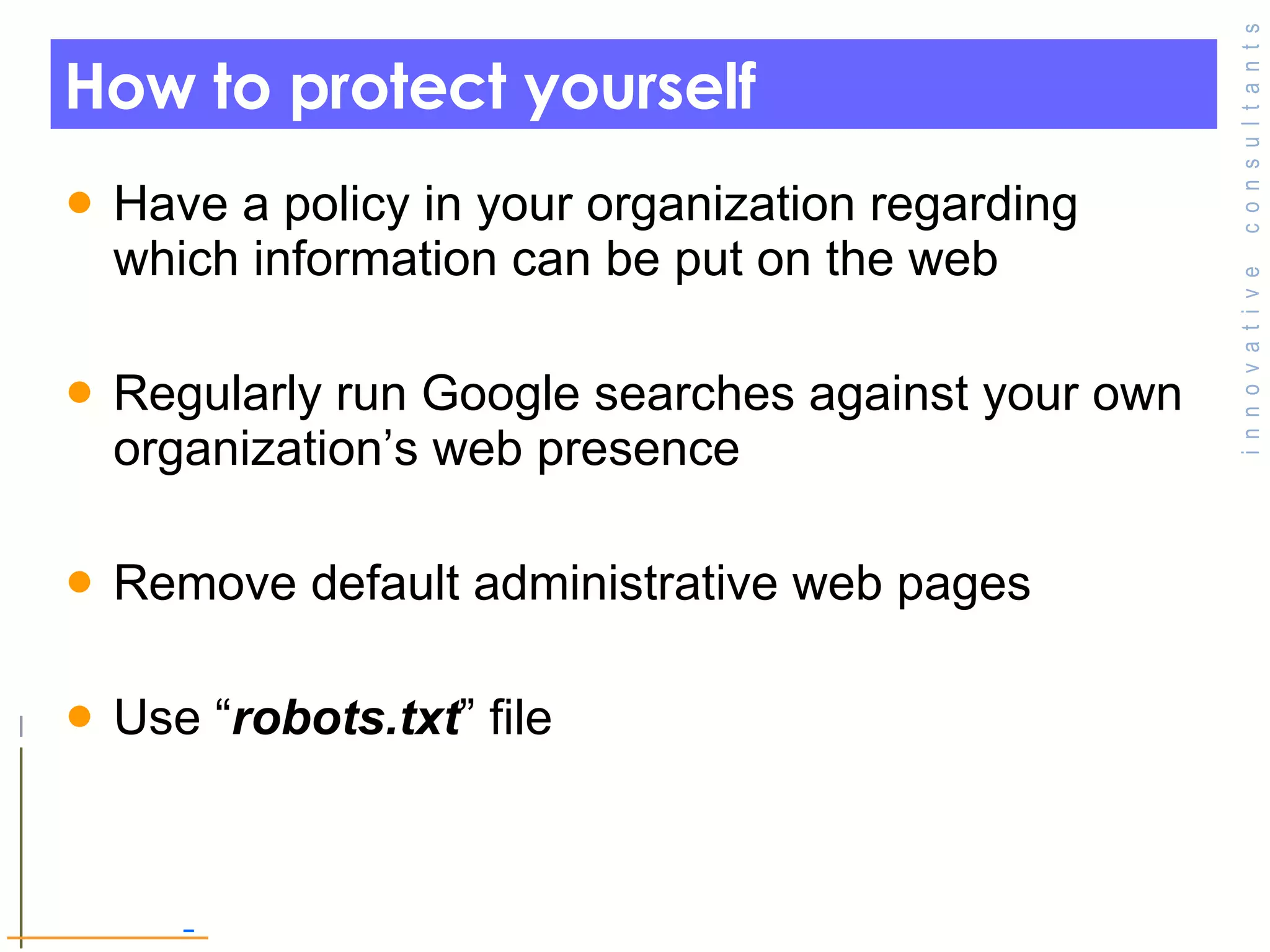 How to protect yourself  Have a policy in your organization regarding which information can be put on the web  Regularly run Google searches against your own organization’s web presence Remove default administrative web pages Use “ robots.txt ” file  